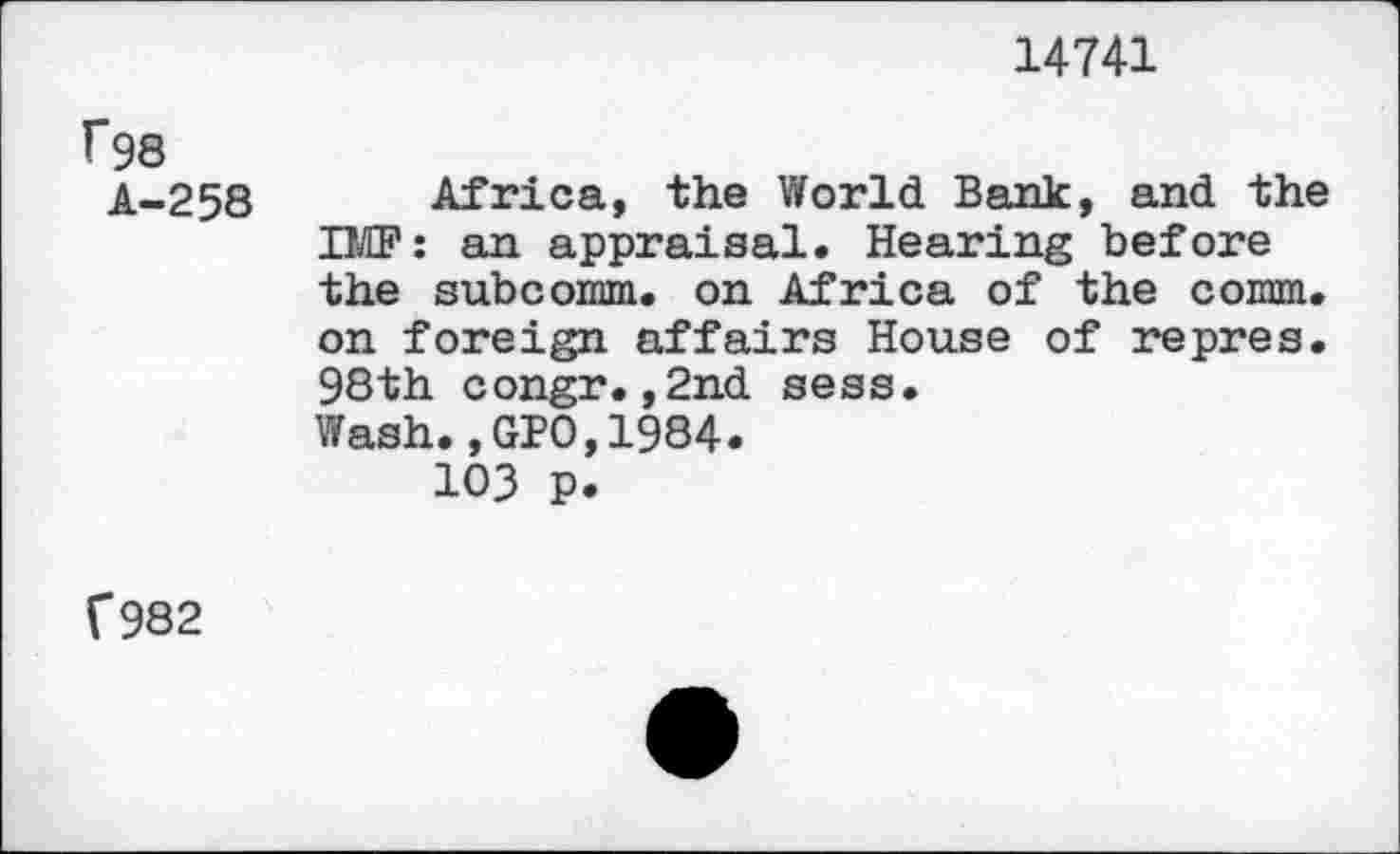 ﻿14741
f98
A-258
Africa, the World Bank, and the IMF: an appraisal. Hearing before the subcomm. on Africa of the comm, on foreign affairs House of repres. 98th congr.,2nd sess.
Wash.,GPO,1984.
103 P.
V982